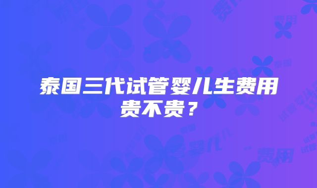 泰国三代试管婴儿生费用贵不贵？