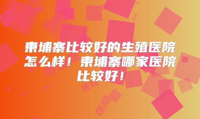 柬埔寨比较好的生殖医院怎么样！柬埔寨哪家医院比较好！