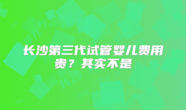 长沙第三代试管婴儿费用贵？其实不是