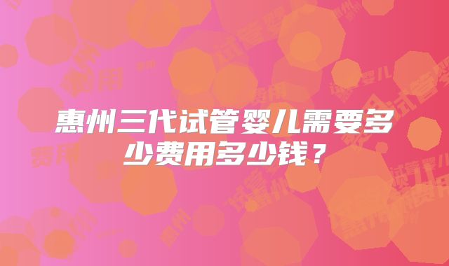 惠州三代试管婴儿需要多少费用多少钱？