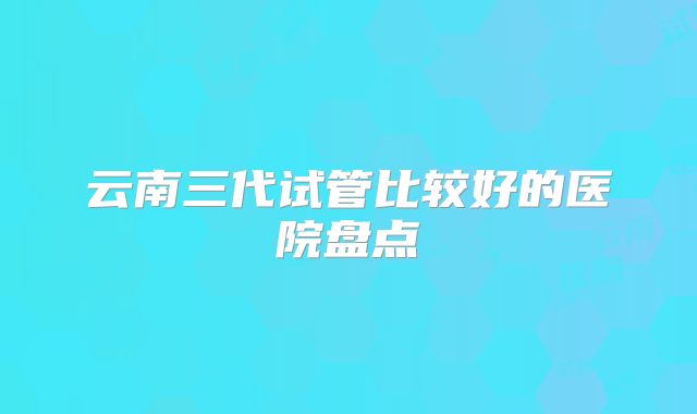 云南三代试管比较好的医院盘点