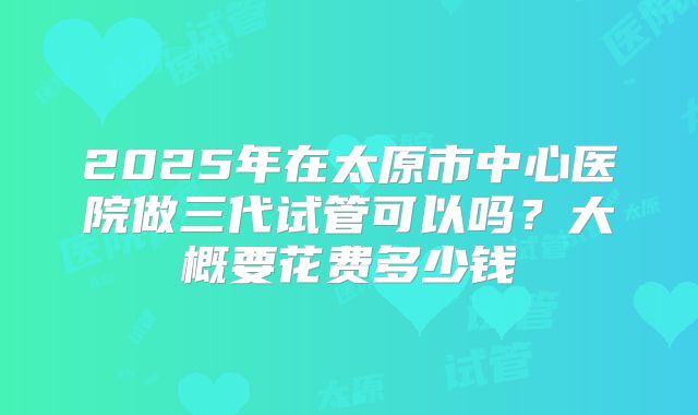 2025年在太原市中心医院做三代试管可以吗？大概要花费多少钱