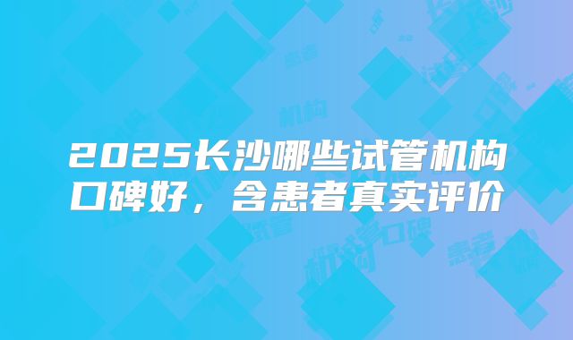 2025长沙哪些试管机构口碑好,含患者真实评价
