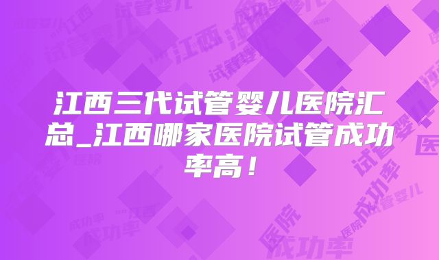 江西三代试管婴儿医院汇总_江西哪家医院试管成功率高！