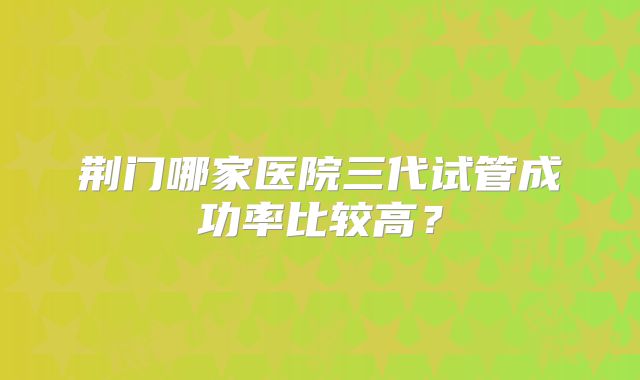 荆门哪家医院三代试管成功率比较高?