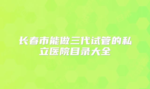 长春市能做三代试管的私立医院目录大全