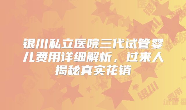 银川私立医院三代试管婴儿费用详细解析,过来人揭秘真实花销