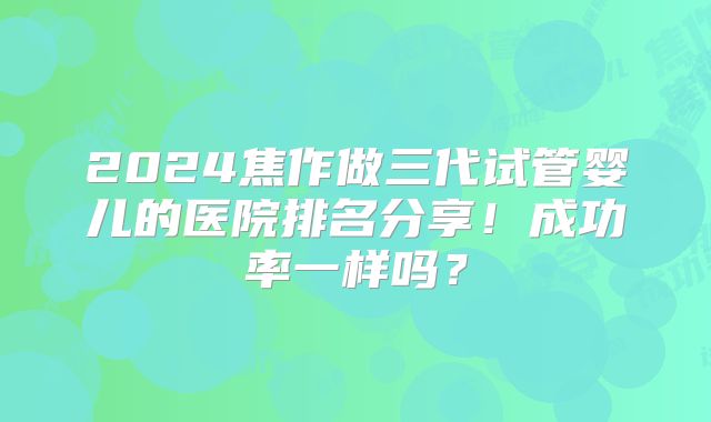 2024焦作做三代试管婴儿的医院排名分享！成功率一样吗？