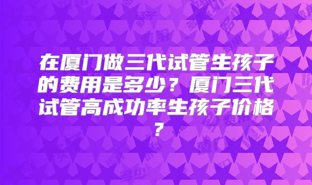 在厦门做三代试管生孩子的费用是多少？厦门三代试管高成功率生孩子价格？