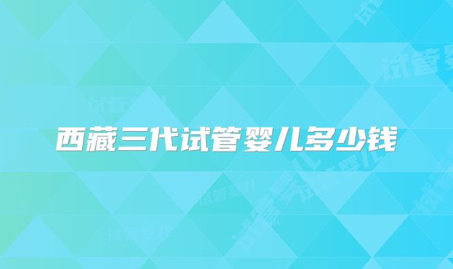 西藏三代试管婴儿多少钱