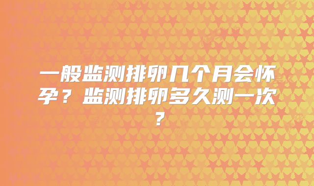 一般监测排卵几个月会怀孕?监测排卵多久测一次?