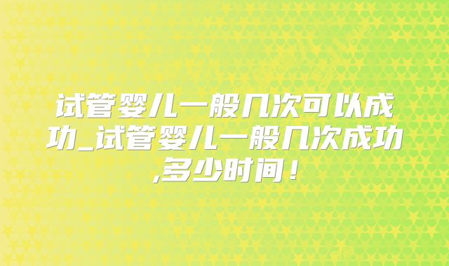 试管婴儿一般几次可以成功_试管婴儿一般几次成功,多少时间！