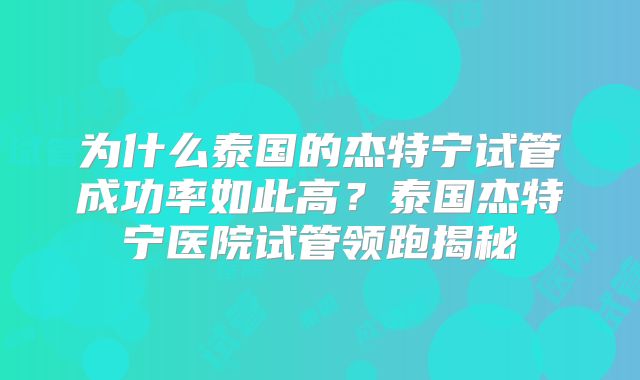 为什么泰国的杰特宁试管成功率如此高?泰国杰特宁医院试管领跑揭秘