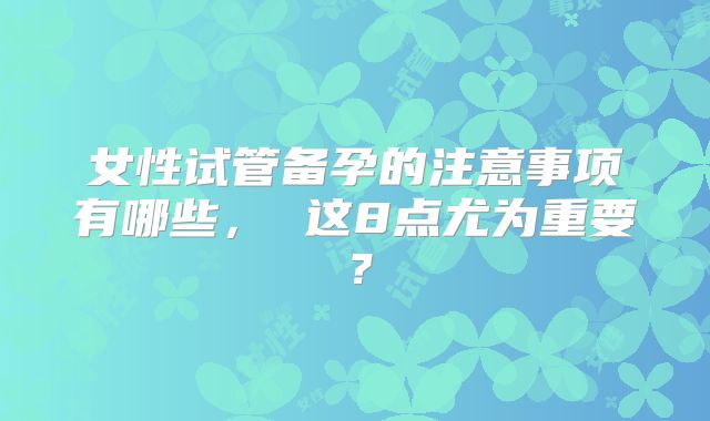 女性试管备孕的注意事项有哪些， 这8点尤为重要？
