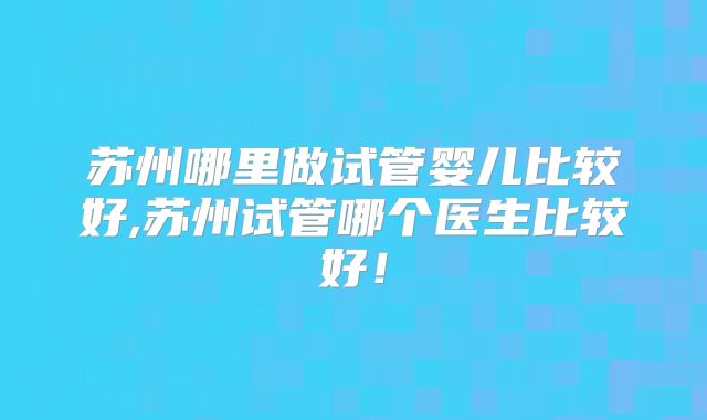 苏州哪里做试管婴儿比较好,苏州试管哪个医生比较好！