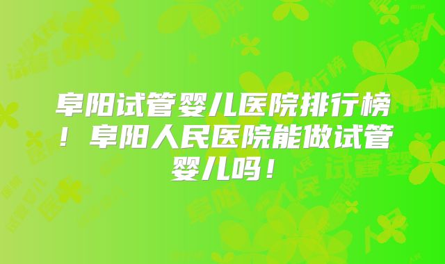 阜阳试管婴儿医院排行榜！阜阳人民医院能做试管婴儿吗！