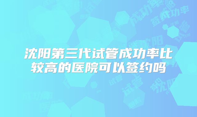 沈阳第三代试管成功率比较高的医院可以签约吗