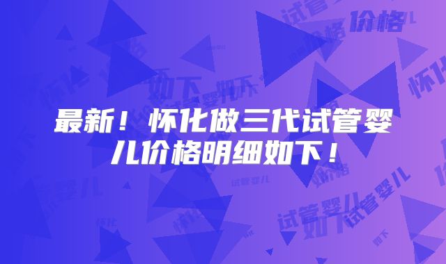 最新！怀化做三代试管婴儿价格明细如下！