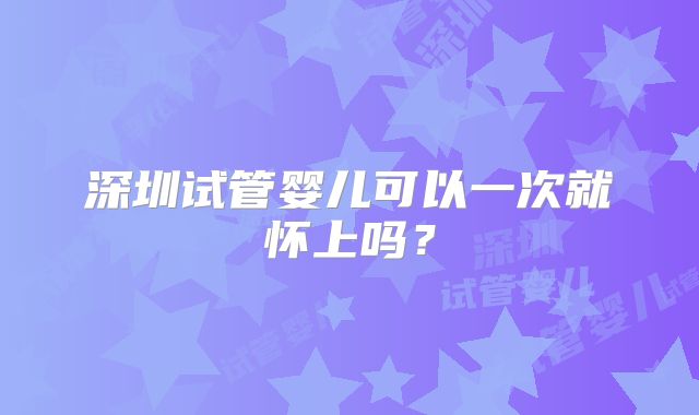 深圳试管婴儿可以一次就怀上吗?