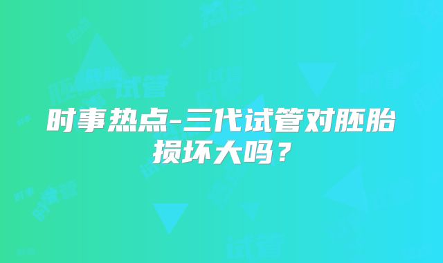 时事热点-三代试管对胚胎损坏大吗?