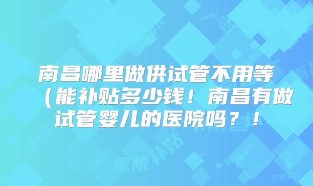 南昌哪里做供试管不用等(能补贴多少钱!南昌有做试管婴儿的医院吗?!
