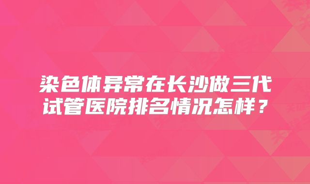 染色体异常在长沙做三代试管医院排名情况怎样？
