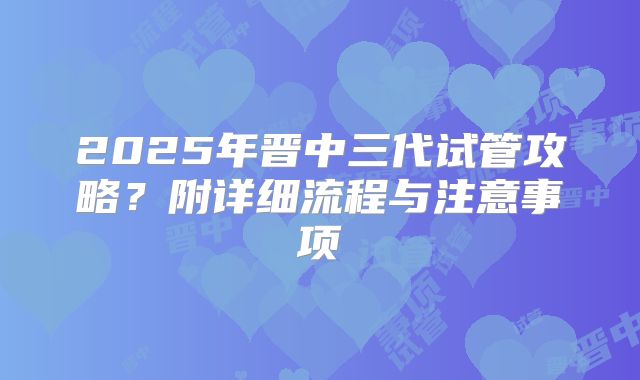 2025年晋中三代试管攻略？附详细流程与注意事项