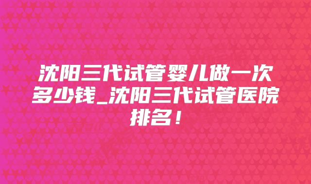 沈阳三代试管婴儿做一次多少钱_沈阳三代试管医院排名！