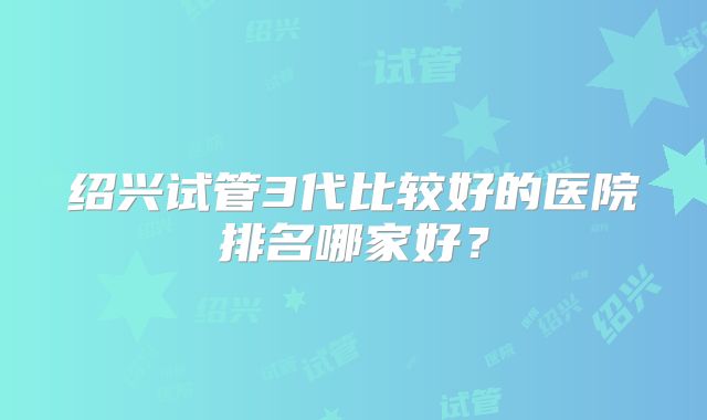 绍兴试管3代比较好的医院排名哪家好？