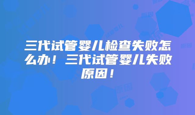 三代试管婴儿检查失败怎么办!三代试管婴儿失败原因!
