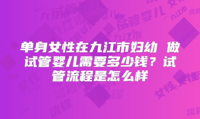 单身女性在九江市妇幼 做试管婴儿需要多少钱?试管流程是怎么样