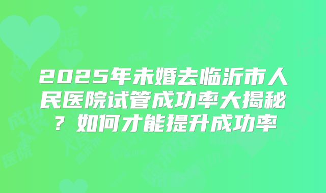 2025年未婚去临沂市人民医院试管成功率大揭秘？如何才能提升成功率