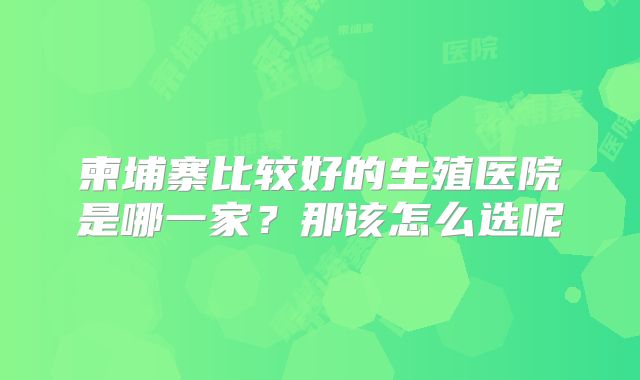 柬埔寨比较好的生殖医院是哪一家?那该怎么选呢