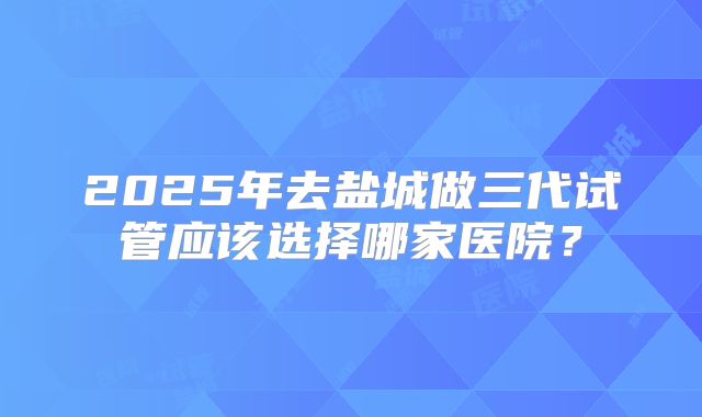 2025年去盐城做三代试管应该选择哪家医院？