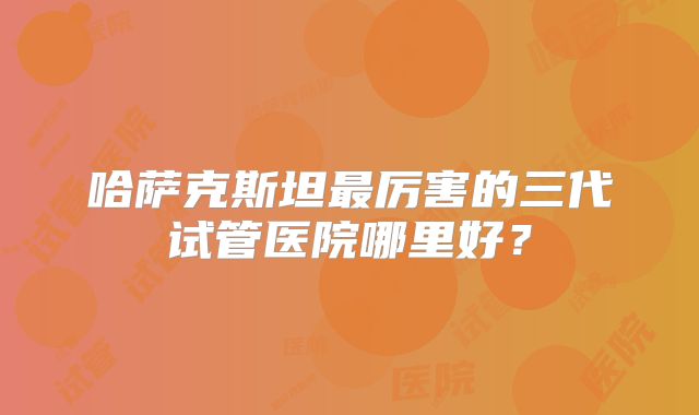 哈萨克斯坦最厉害的三代试管医院哪里好?