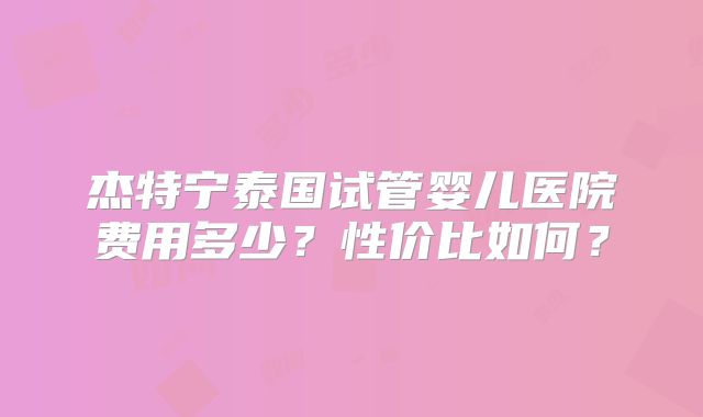 杰特宁泰国试管婴儿医院费用多少？性价比如何？