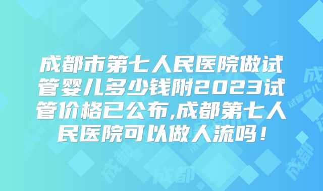 成都市第七人民医院做试管婴儿多少钱附2023试管价格已公布,成都第七人民医院可以做人流吗！
