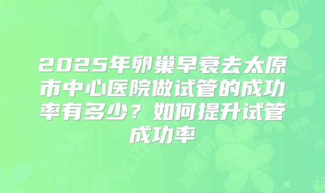 2025年卵巢早衰去太原市中心医院做试管的成功率有多少？如何提升试管成功率