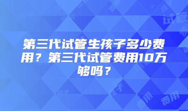 第三代试管生孩子多少费用？第三代试管费用10万够吗？