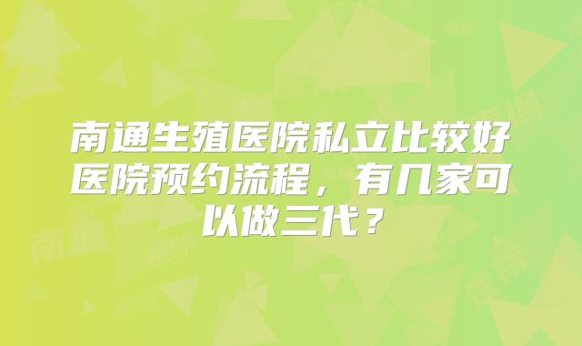 南通生殖医院私立比较好医院预约流程，有几家可以做三代？