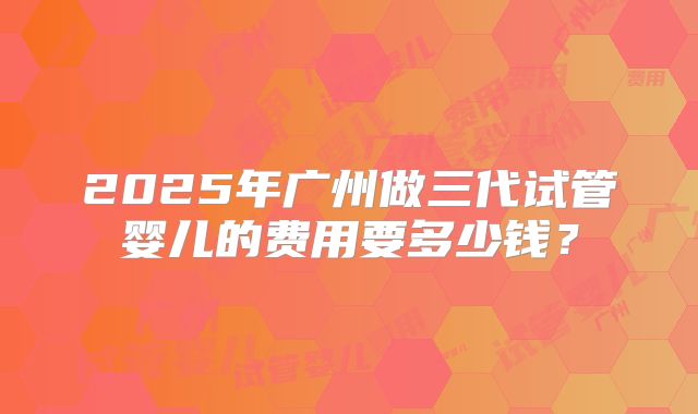 2025年广州做三代试管婴儿的费用要多少钱？