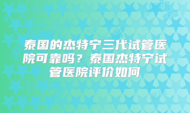 泰国的杰特宁三代试管医院可靠吗？泰国杰特宁试管医院评价如何