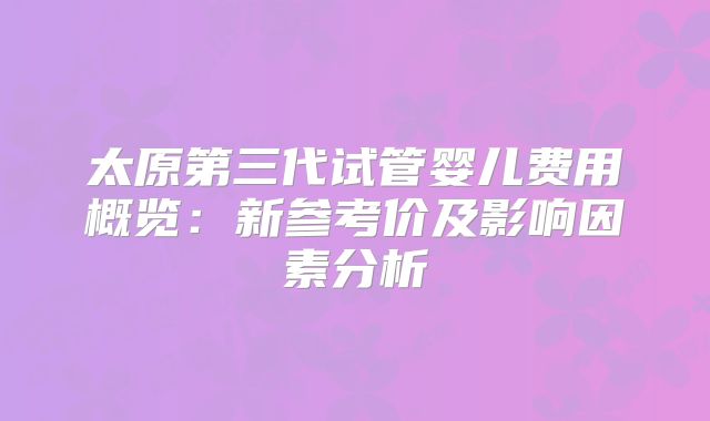 太原第三代试管婴儿费用概览：新参考价及影响因素分析