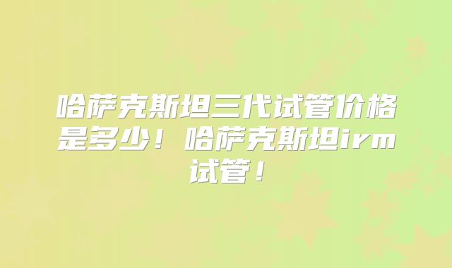 哈萨克斯坦三代试管价格是多少！哈萨克斯坦irm试管！