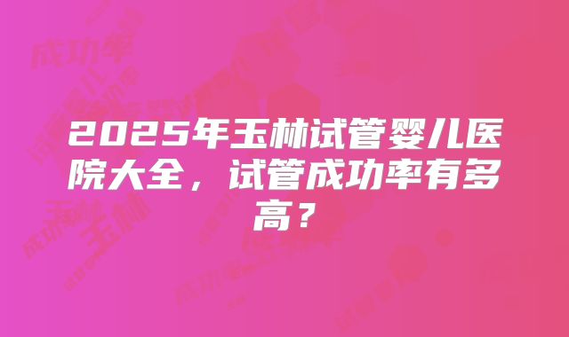 2025年玉林试管婴儿医院大全，试管成功率有多高？