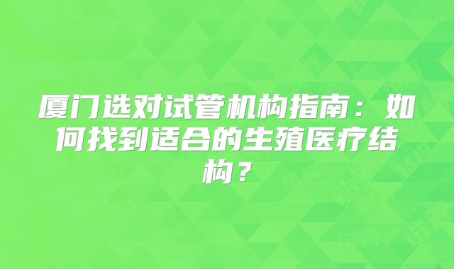 厦门选对试管机构指南：如何找到适合的生殖医疗结构？