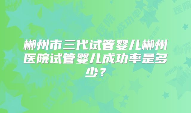 郴州市三代试管婴儿郴州医院试管婴儿成功率是多少？