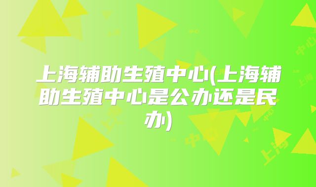 上海辅助生殖中心(上海辅助生殖中心是公办还是民办)