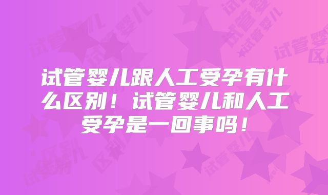 试管婴儿跟人工受孕有什么区别！试管婴儿和人工受孕是一回事吗！