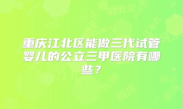 重庆江北区能做三代试管婴儿的公立三甲医院有哪些？